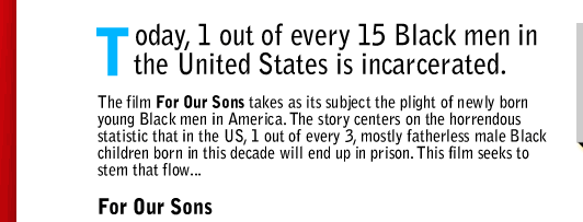 Today, 1 out of every 15 Black men in the United States is incarcerated. The film For Our Sons takes as its subject the plight of newly born young Black men in America. The story centers on the horrendous statistic that in the US, 1 out of every 3, mostly fatherless male Black children born in this decade will end up in prison. This film seeks to stem that flow...